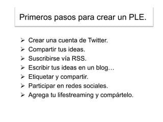 Primeros pasos para crear un PLE..








Crear una cuenta de Twitter.
Compartir tus ideas.
Suscribirse vía RSS.
Escribir tus ideas en un blog…
Etiquetar y compartir.
Participar en redes sociales.
Agrega tu lifestreaming y compártelo.

 