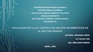 UNIVERSIDAD BICENTENARIA DE ARAGUA
VICERRECTORADO ACADÉMICO
FACULTAD DE CIENCIAS JURÍDICAS Y POLÍTICAS
ESCUELA DE DERECHO
SAN JOAQUÍN DE TURMERO – ESTADO ARAGUA
INFORMÁTICA III
APLICACIÓN DE LA LEY CONTRA LOS DELITOS INFORMÁTICOS EN
EL SECTOR PRIVADO
AUTORA: ARYANNA OREE
CI V-20.057.520
ING. MIRLENIS RAMOS
ABRIL, 2024
 