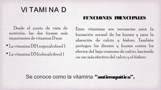 VI TAMI NA D
FUNCIONES P INCIP
R
ALES
Desde el punto de vista de
nutrición, las dos formas más
importantes de vitamina D son:
 La vitamina D2 ( ergocalciferol ) .
 La vitamina D3 (colecalciferol )

Estas vitaminas son necesarias para la
formación normal de los huesos y para la
absorción de calcio y fósforo. También
protegen los dientes y huesos contra los
efectos del bajo consumo de calcio, haciendo
un uso más efectivo del calcio y el fósforo

Se conoce como la vitamina “antirraquítica”.

 