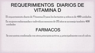 REQUERIMIENTOS DIARIOS DE
VITAMINA D
El requerimiento diario de Vitamina D para los lactantes y niños es de 400 unidades.
En mujeres embarazadas e individuos menores de 22 años se aconseja también 400
unidades

FARMACOS
Se encuentra combinada con otros principios activos, y principalmente con el calcio.

 