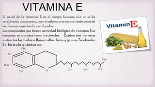 VITAMINA E
El papel de la vitamina E en el cuerpo humano aún no se ha
establecido claramente, pero se sabe que es un nutriente esencial
en diversas especies de vertebrados.
Los compuestos que tienen actividad biológica de vitamina E se
designan en química como tocoferoles. Existen tres de estas
sustancias, las cuales se llaman alfa-, beta-,y gamma Tocoferoles.
Su fórmula química es:
CH3
HO
CH3
H3C
CH3

O

CH3

CH3

CH3

 