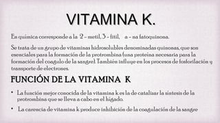VITAMINA K.
En química corresponde a la 2 - metil, 3 - fitil, a - na fatoquinona.
Se trata de un grupo de vitaminas hidrosolubles denominadas quinonas, que son
esenciales para la formación de la protrombina (una proteína necesaria para la
formación del coagulo de la sangre). También influye en los procesos de fosforilación y
transporte de electrones.

FUNCIÓN DE LA VITAMINA K
• La función mejor conocida de la vitamina k es la de catalizar la síntesis de la
protrombina que se lleva a cabo en el hígado.
• La carencia de vitamina k produce inhibición de la coagulación de la sangre

 