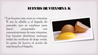 F NT S DE VIT INA K
UE E
AM
• Las fuentes más ricas en vitamina
K son la alfalfa y el hígado de
pescado, que se emplean para
hacer
preparados
con
concentraciones de esta vitamina.
Las fuentes dietéticas incluyen
todas las verduras de hoja verde,
la yema de huevo, el aceite de
soja (soya) y el hígado.

 