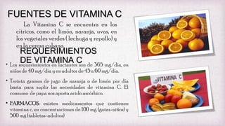 FUENTES DE VITAMINA C
La Vitamina C se encuentra en los
cítricos, como el limón, naranja, uvas, en
los vegetales verdes ( lechuga y repollo) y
en la cereza cubana.

REQUERIMIENTOS
DE VITAMINA C
• Los requerimientos en lactantes son de 365 mg/día, en
niños de 40 mg/día y en adultos de 45 a 60 mg/día.

• Treinta gramos de jugo de naranja o de limón por día
basta para suplir las necesidades de vitamina C. El
consumo de papa nos aporta acido ascórbico.
• FARMACOS: existen medicamentos que contienen
vitamina c, en concentraciones de 100 mg (gotas-niños) y
500 mg (tabletas-adultos)

 