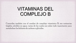 VITAMINAS DEL
COMPLEJO B
Conocidas también con el nombre de complejo vitamínico B, son sustancias
frágiles, solubles en agua, varias de las cuales son sobre todo importantes para
metabolizar los hidratos de carbono o glúcidos.

 