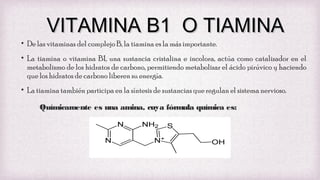 VITAMINA B1 O TIAMINA

• De las vitaminas del complejo B, la tiamina es la más importante.

• La tiamina o vitamina B1, una sustancia cristalina e incolora, actúa como catalizador en el
metabolismo de los hidratos de carbono, permitiendo metabolizar el ácido pirúvico y haciendo
que los hidratos de carbono liberen su energía.
• La tiamina también participa en la síntesis de sustancias que regulan el sistema nervioso.
Químicamente es una amina, cuya fórmula química es:

 