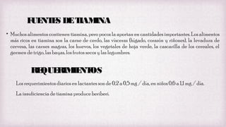 F NT S DE T
UE E
IAM
INA
• Muchos alimentos contienen tiamina, pero pocos la aportan en cantidades importantes. Los alimentos
más ricos en tiamina son la carne de cerdo, las vísceras (hígado, corazón y riñones), la levadura de
cerveza, las carnes magras, los huevos, los vegetales de hoja verde, la cascarilla de los cereales, el
germen de trigo, las bayas, los frutos secos y las legumbres.

RE
QUE
RIM NT
IE OS
Los requerimientos diarios en lactantes son de 0,2 a 0,5 mg / día, en niños 0,6 a 1,1 mg / día.
La insuficiencia de tiamina produce beriberi.

 