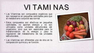 VI TAMI NAS
• Las Vitaminas son compuestos orgánicos que
son necesarios en pequeñas cantidades para que
el metabolismo corporal sea normal.
• Estos compuestos son efectivos en pequeñas
cantidades, no aportan energía y no son
utilizados como unidades estructurales del
organismo, sino que son esenciales para la
transformación de la energía y para la
regulación del metabolismo de las unidades
estructurales.
• Las vitaminas son diferentes una de otra en la
composición química y en función.

 