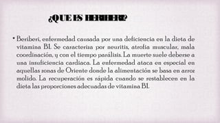 ¿QUE E B RIB RI?
S E E
• Beriberi, enfermedad causada por una deficiencia en la dieta de
vitamina B1. Se caracteriza por neuritis, atrofia muscular, mala
coordinación, y con el tiempo parálisis. La muerte suele deberse a
una insuficiencia cardiaca. La enfermedad ataca en especial en
aquellas zonas de Oriente donde la alimentación se basa en arroz
molido. La recuperación es rápida cuando se restablecen en la
dieta las proporciones adecuadas de vitamina B1.

 
