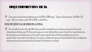 RE
QUE
RIM NT DE B
IE OS
2
 Los requerimientos diarios son de 0,4 a 0,6 mg / día en lactantes, de 0,6 a 1,1
mg / día en niños y de 1,4 a 2,0 en adultos.
INSUFICIENCIA DE RIBOFLAVINA
 La insuficiencia de riboflavina puede complicarse si hay carencia de otras
vitaminas del grupo B. Sus síntomas, no tan definidos como los de la insuficiencia
de tiamina, son lesiones en la piel( rupturas de las células epidérmicas ), en
particular cerca de los labios y la nariz, y alteraciones en la médula ósea y algunas
alteraciones funcionales de los ojos ( irritación ocular).

 