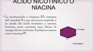 ACIDO NICOTINICO O
NIACINA
• La nicotinamida o vitamina B3, vitamina
del complejo B cuya estructura responde a
la amida del ácido nicotínico o niacina,
funciona como coenzima para liberar la
energía de los nutrientes. También se conoce
como vitamina PP.

CONH2

N
NICOTIAMIDA

 