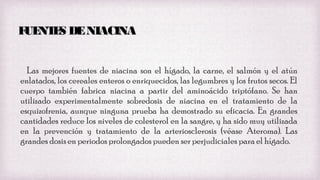 F NT S DE NIACINA
UE E
Las mejores fuentes de niacina son el hígado, la carne, el salmón y el atún
enlatados, los cereales enteros o enriquecidos, las legumbres y los frutos secos. El
cuerpo también fabrica niacina a partir del aminoácido triptófano. Se han
utilizado experimentalmente sobredosis de niacina en el tratamiento de la
esquizofrenia, aunque ninguna prueba ha demostrado su eficacia. En grandes
cantidades reduce los niveles de colesterol en la sangre, y ha sido muy utilizada
en la prevención y tratamiento de la arteriosclerosis (véase Ateroma). Las
grandes dosis en periodos prolongados pueden ser perjudiciales para el hígado.

 