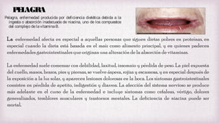 PL
E AGRA
Pelagra, enfermedad producida por deficiencia dietética debida a la
ingesta o absorción inadecuada de niacina, uno de los compuestos
del complejo de la vitamina B.

La enfermedad afecta en especial a aquellas personas que siguen dietas pobres en proteínas, en
especial cuando la dieta está basada en el maíz como alimento principal, y en quienes padecen
enfermedades gastrointestinales que originan una alteración de la absorción de vitaminas.
La enfermedad suele comenzar con debilidad, laxitud, insomnio y pérdida de peso. La piel expuesta
del cuello, manos, brazos, pies y piernas, se vuelve áspera, rojiza y escamosa, y en especial después de
la exposición a la luz solar, y aparecen lesiones dolorosas en la boca. Los síntomas gastrointestinales
consisten en pérdida de apetito, indigestión y diarrea. La afección del sistema nervioso se produce
más adelante en el curso de la enfermedad e incluye síntomas como cefaleas, vértigo, dolores
generalizados, temblores musculares y trastornos mentales. La deficiencia de niacina puede ser
mortal.

 