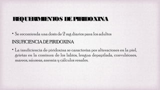 RE
QUE
RIM NT DE P
IE OS
IRIDOXINA
• Se recomienda una dosis de 2 mg diarios para los adultos
INSUFICIENCIA DE PIRIDOXINA
• La insuficiencia de piridoxina se caracteriza por alteraciones en la piel,
grietas en la comisura de los labios, lengua depapilada, convulsiones,
mareos, náuseas, anemia y cálculos renales.

 