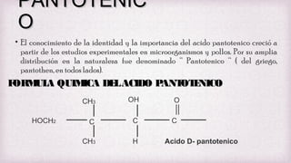 PANTOTENIC
O
• El conocimiento de la identidad y la importancia del acido pantotenico creció a
partir de los estudios experimentales en microorganismos y pollos. Por su amplia
distribución en la naturaleza fue denominado “ Pantotenico “ ( del griego,
pantothen, en todos lados).

F
ORM A QUIM
UL
ICA DE ACIDO P
L
ANT E
OT NICO
CH3
HOCH2

OH

C

C

CH3

H

O
C
Acido D- pantotenico

 