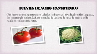 F NT S DE ACIDO P
UE E
ANT E
OT NICO
• Son fuente de ácido pantotenico, la leche, los huevos, el hígado, el coliflor, las papas,
los tomates y la melaza. La fibra muscular de la carne de vaca, de cerdo y pollo
también son buenas fuentes .

 