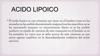 ACIDO LIPOICO
• El acido lipoico es una vitamina que tanto en el hombre como en los
animales no ha podido demostrársele ninguna función específica, no se
ha encontrado tampoco un requerimiento diario, ni se ha podido
producir un estado de carencia de este compuesto en el hombre ni en
los animales. Lo único que se sabe acerca de esta vitamina, es que
actúa agente catalítico en la descarboxilación oxidativa del ácido
pirúvico.

 