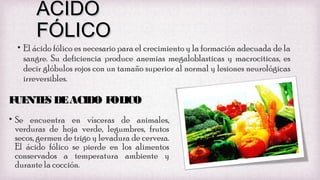 ACIDO
FÓLICO

• El ácido fólico es necesario para el crecimiento y la formación adecuada de la
sangre. Su deficiencia produce anemias megaloblasticas y macrociticas, es
decir glóbulos rojos con un tamaño superior al normal y lesiones neurológicas
irreversibles.

F NT S DE ACIDO F ICO
UE E
OL
• Se encuentra en vísceras de animales,
verduras de hoja verde, legumbres, frutos
secos, germen de trigo y levadura de cerveza.
El ácido fólico se pierde en los alimentos
conservados a temperatura ambiente y
durante la cocción.

 