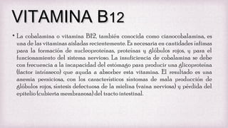 VITAMINA B12
• La cobalamina o vitamina B12, también conocida como cianocobalamina, es
una de las vitaminas aisladas recientemente. Es necesaria en cantidades ínfimas
para la formación de nucleoproteínas, proteínas y glóbulos rojos, y para el
funcionamiento del sistema nervioso. La insuficiencia de cobalamina se debe
con frecuencia a la incapacidad del estómago para producir una glicoproteína
(factor intrínseco) que ayuda a absorber esta vitamina. El resultado es una
anemia perniciosa, con los característicos síntomas de mala producción de
glóbulos rojos, síntesis defectuosa de la mielina (vaina nerviosa) y pérdida del
epitelio (cubierta membranosa) del tracto intestinal.

 