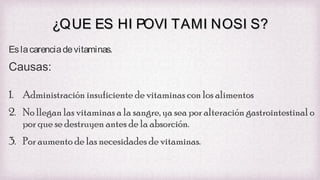 ¿QUE ES HI POVI TAMI NOSI S?
Es la carencia de vitaminas.

Causas:
1. Administración insuficiente de vitaminas con los alimentos
2. No llegan las vitaminas a la sangre, ya sea por alteración gastrointestinal o
por que se destruyen antes de la absorción.
3. Por aumento de las necesidades de vitaminas.

 