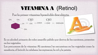 VITAMINA A (Retinol)
Fue la primer vitamina liposoluble descubierta.
CH3

CH3

CH3
CH

4

3

CHC

CH3
CHCH

CHC

CHCH2OH

CH3

Es un alcohol primario de color amarillo pálido que deriva de los carotenos, presentes
en los vegetales.
Los precursores de la vitamina A( carotenos ) se encuentran en los vegetales como la
zanahoria, el brócoli, la calabaza, las espinacas, la col y la patata.

 
