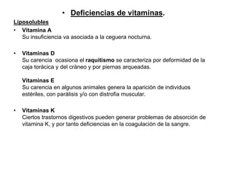 • Deficiencias de vitaminas.
Liposolubles
• Vitamina A
Su insuficiencia va asociada a la ceguera nocturna.
• Vitaminas D
Su carencia ocasiona el raquitismo se caracteriza por deformidad de la
caja torácica y del cráneo y por piernas arqueadas.
Vitaminas E
Su carencia en algunos animales genera la aparición de individuos
estériles, con parálisis y/o con distrofia muscular.
• Vitaminas K
Ciertos trastornos digestivos pueden generar problemas de absorción de
vitamina K, y por tanto deficiencias en la coagulación de la sangre.
 