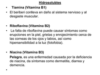 Hidrosolubles
• Tiamina (Vitamina B1)
• El beriberi conlleva en daño al sistema nervioso y al
desgaste muscular.
• Riboflavina (Vitamina B2)
• La falta de riboflavina puede causar síntomas como
erupciones en la piel, grietas y enrojecimiento cerca de
las corneas de los ojos y labios, así como
hipersensibilidad a la luz (fotofobia).
• Niacina (Vitamina B3)
Pelagra, es una enfermedad causada por la deficiencia
de niacina, da síntomas como dermatitis, diarrea y
demencia.
•
 