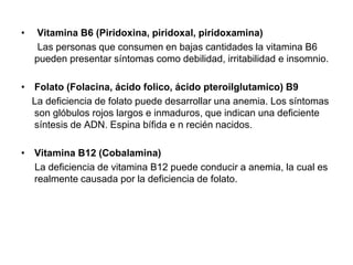 • Vitamina B6 (Piridoxina, piridoxal, piridoxamina)
Las personas que consumen en bajas cantidades la vitamina B6
pueden presentar síntomas como debilidad, irritabilidad e insomnio.
• Folato (Folacina, ácido folico, ácido pteroilglutamico) B9
La deficiencia de folato puede desarrollar una anemia. Los síntomas
son glóbulos rojos largos e inmaduros, que indican una deficiente
síntesis de ADN. Espina bífida e n recién nacidos.
• Vitamina B12 (Cobalamina)
La deficiencia de vitamina B12 puede conducir a anemia, la cual es
realmente causada por la deficiencia de folato.
 