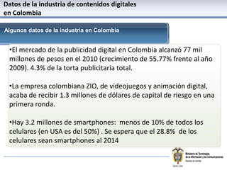 Datos de la industria de contenidosdigitales en ColombiaAlgunosdatos de la industria en ColombiaEl mercado de la publicidad digital en Colombia alcanzó 77 mil millones de pesos en el 2010 (crecimiento de 55.77% frente al año 2009). 4.3% de la torta publicitaria total.