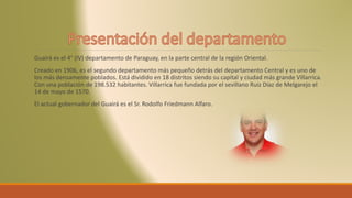Guairá es el 4° (IV) departamento de Paraguay, en la parte central de la región Oriental.
Creado en 1906, es el segundo departamento más pequeño detrás del departamento Central y es uno de
los más densamente poblados. Está dividido en 18 distritos siendo su capital y ciudad más grande Villarrica.
Con una población de 198.532 habitantes. Villarrica fue fundada por el sevillano Ruiz Díaz de Melgarejo el
14 de mayo de 1570.
El actual gobernador del Guairá es el Sr. Rodolfo Friedmann Alfaro.
 