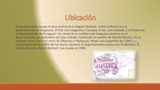El departamento ocupa el área central de la Región Oriental. Limita al Norte con el
departamento de Caaguazú; al Este con Caaguazú y Caazapá; al Sur, con Caazapá, y al Oeste con
el departamento de Paraguarí. Un ramal de la cordillera de Caaguazú penetra en el
departamento, recorriéndolo de Esta a Oeste, recibiendo el nombre de Monte Rosario. En su
extremo Oeste forma el cerro de Villarrica o Ybytyruzú. Posee una superficie de 3.846 km²,
comprendiendo el 0,95% del territorio nacional. El departamento cuenta con 18 distritos. El
último de estos, Doctor Bottrell, fue creado en 1983.
 