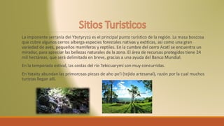La imponente serranía del Ybytyryzú es el principal punto turístico de la región. La masa boscosa
que cubre algunos cerros alberga especies forestales nativas y exóticas, así como una gran
variedad de aves, pequeños mamíferos y reptiles. En la cumbre del cerro Acatî se encuentra un
mirador, para apreciar las bellezas naturales de la zona. El área de recursos protegidos tiene 24
mil hectáreas, que será delimitada en breve, gracias a una ayuda del Banco Mundial.
En la temporada estival, las costas del río Tebicuarymí son muy concurridas.
En Yataity abundan las primorosas piezas de aho po’i (tejido artesanal), razón por la cual muchos
turistas llegan allí.
 