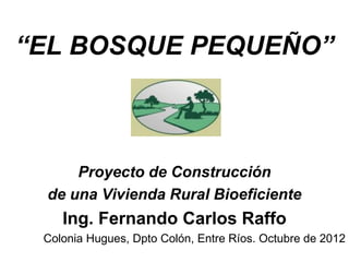 “EL BOSQUE PEQUEÑO”
Proyecto de Construcción
de una Vivienda Rural Bioeficiente
Ing. Fernando Carlos Raffo
Colonia Hugues, Dpto Colón, Entre Ríos. Octubre de 2012
 