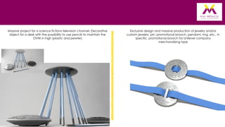 Massive project for a science fictions television channel. Decorative
object for a desk with the possibility to use pencils to maintain the
OVNI in high (plastic and pewter)

Exclusive design and massive production of jewelry and/or
custom jewelry: pin, promotional brooch, pendant, ring, etc., in
specific, promotional brooch for Unilever company
merchandising type

 