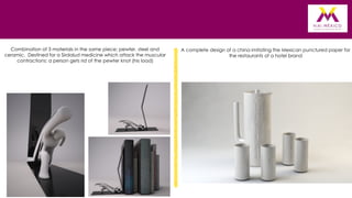 Combination of 3 materials in the same piece: pewter, steel and
ceramic. Destined for a Sirdalud medicine which attack the muscular
contractions: a person gets rid of the pewter knot (his load)

A complete design of a china imitating the Mexican punctured paper for
the restaurants of a hotel brand

 