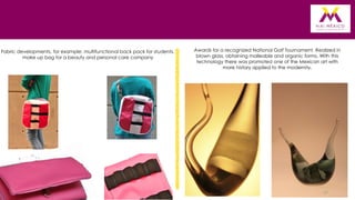 Fabric developments, for example: multifunctional back pack for students,
make up bag for a beauty and personal care company

Awards for a recognized National Golf Tournament. Realized in
blown glass, obtaining malleable and organic forms. With this
technology there was promoted one of the Mexican art with
more history applied to the modernity.

17

 