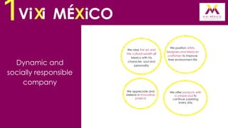 1Vi Xi MÉXiCO
Dynamic and
socially responsible
company

We raise the art and
the cultural wealth of
Mexico with his
character, soul and
personality

We appreciate and
believe in innovative
projects

We position artists,
designers and Mexican
craftsmen to improve
their environment life

We offer products with
a unique soul to
continue surprising
every day

 