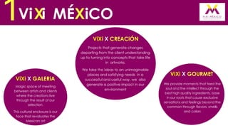 1Vi Xi MÉXiCO
ViXi X CREACiÓN
Projects that generate changes
departing from the client understanding
up to turning into concepts that take life
in artworks.

ViXi X GALERiA
Magic space of meeting
between artists and clients
where the creations live
through the result of our
selection.
This cultural enclosure is our
face that revaluates the
Mexican art

We take the ideas to an unimaginable
places and satisfying needs in a
successful and useful way, we also
generate a positive impact in our
environment

ViXi X GOURMET
We provide moments that feed the
soul and the intellect through the
best high quality ingredients, base
in our roots that cause exclusive
sensations and feelings beyond the
common through flavors, smells
and colors

 