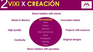 2

ViXi X CREACiÓN
Direct relation with clients
Made in Mexico

TECHNIQUES
Glass

Innovation ideals

Fabrics

High quality

Ceramics
Black and red clay

Projects with essence

Wood

Continuity

Photography
Painting
Plastic

Direct relation with providers

Original designs

 