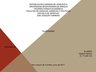 REPÚBLICA BOLIVARIANA DE VENEZUELA
UNIVERSIDAD BICENTENARIA DE ARAGUA
VICERRECTORADO ACADÉMICO
FACULTAD DE CIENCIAS JURÍDICAS Y POLÍTICAS
ESCUELA DE DERECHO
SAN JOAQUÍN TURMERO
“SLIDESHARE”
Informática III.
ALUMNO:
Vladimir Santos.
CI: 17.246.123.
San Joaquín de Turmero, junio del 2017.
 