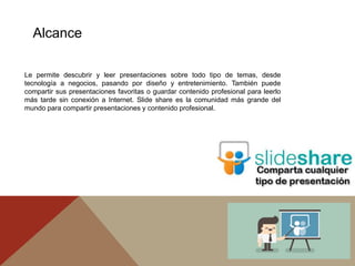 Le permite descubrir y leer presentaciones sobre todo tipo de temas, desde
tecnología a negocios, pasando por diseño y entretenimiento. También puede
compartir sus presentaciones favoritas o guardar contenido profesional para leerlo
más tarde sin conexión a Internet. Slide share es la comunidad más grande del
mundo para compartir presentaciones y contenido profesional.
Alcance
 