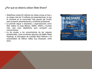 • SlideShare recibe 60 millones de visitas únicas al mes y
se cargan más de 12 millones de presentaciones, lo que
la convierte en la comunidad más grande del mundo
para compartir presentaciones y contenido profesional.
• Le permite seguir a empresas y organizaciones como
Dell, Ogilvy, la Casa Blanca, Netflix, NASA y muchas
más, que usan SlideShare para compartir sus
conocimientos.
• Le da acceso a los conocimientos de los mejores
profesionales, como el director ejecutivo de Netflix Reed
Hastings, el cofundador de LinkedIn Reid Hoffman o el
emprendedor de Sillicon Valley Guy Kawasaki, entre
otros.
¿Por qué se debería utilizar Slide Share?
 