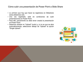 Cómo subir una presentación de Power Point a Slide Share
• Lo primero que hay que hacer es registrarse en Slideshare
(www.slideshare.net).
• Una vez registrado, está en condiciones de subir
presentaciones en Power Point.
• Para ello, previamente se debe tener creada la presentación
en Power Point.
• Debemos clickear en "Upload" (subir) y, si no es que se abre
automáticamente, seleccionar debajo de "Upload" la opción
"Single Upload".
 