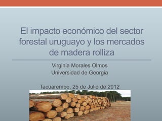El impacto económico del sector
forestal uruguayo y los mercados
         de madera rolliza
         Virginia Morales Olmos
         Universidad de Georgia

     Tacuarembó, 25 de Julio de 2012
 