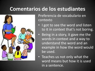 Comentarios de los estudiantes
Preferencia de vocabulario en
contexto
• I got to see the word and listen
to it in context that’s not boring.
• Being in a story, it gave me the
words in context and a way to
understand the word and an
example in how the word would
be used.
• Teaches us not only what the
word means but how it is used
in a sentence.

 