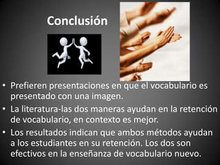 Conclusión

• Prefieren presentaciones en que el vocabulario es
presentado con una imagen.
• La literatura-las dos maneras ayudan en la retención
de vocabulario, en contexto es mejor.
• Los resultados indican que ambos métodos ayudan
a los estudiantes en su retención. Los dos son
efectivos en la enseñanza de vocabulario nuevo.

 