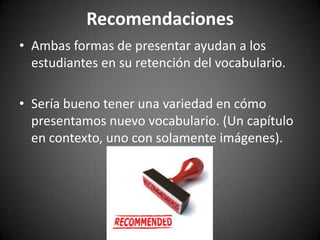Recomendaciones
• Ambas formas de presentar ayudan a los
estudiantes en su retención del vocabulario.
• Sería bueno tener una variedad en cómo
presentamos nuevo vocabulario. (Un capítulo
en contexto, uno con solamente imágenes).

 