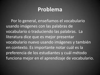 Problema
Por lo general, enseñamos el vocabulario
usando imágenes con las palabras de
vocabulario o traduciendo las palabras. La
literatura dice que es mejor presentar
vocabulario nuevo usando imágenes y también
en contexto. Es importante notar cuál es la
preferencia de los estudiantes y cuál método
funciona mejor en el aprendizaje de vocabulario.

 