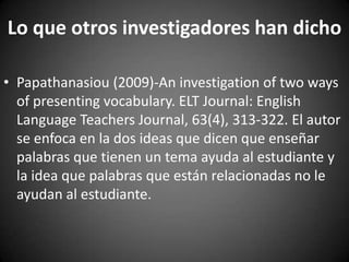 Lo que otros investigadores han dicho
• Papathanasiou (2009)-An investigation of two ways
of presenting vocabulary. ELT Journal: English
Language Teachers Journal, 63(4), 313-322. El autor
se enfoca en la dos ideas que dicen que enseñar
palabras que tienen un tema ayuda al estudiante y
la idea que palabras que están relacionadas no le
ayudan al estudiante.

 