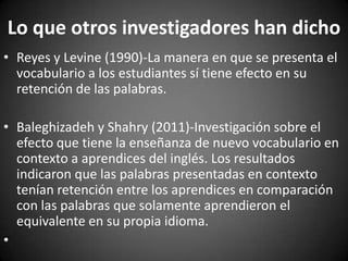 Lo que otros investigadores han dicho
• Reyes y Levine (1990)-La manera en que se presenta el
vocabulario a los estudiantes sí tiene efecto en su
retención de las palabras.
• Baleghizadeh y Shahry (2011)-Investigación sobre el
efecto que tiene la enseñanza de nuevo vocabulario en
contexto a aprendices del inglés. Los resultados
indicaron que las palabras presentadas en contexto
tenían retención entre los aprendices en comparación
con las palabras que solamente aprendieron el
equivalente en su propia idioma.
•

 